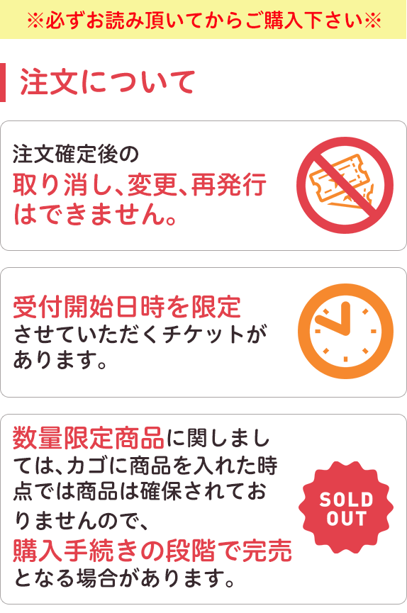 必ずお読みいただいてからご購入下さい。注文について。注文確定後の取り消し、変更、再発行はできません。受付開始 日時を限定させていただくチケットがあります。数量限定商品に関しましては、カゴに商品を入れた時点では商品は確保されておりませんので、購入手続きの段階で完売となる場合があります。