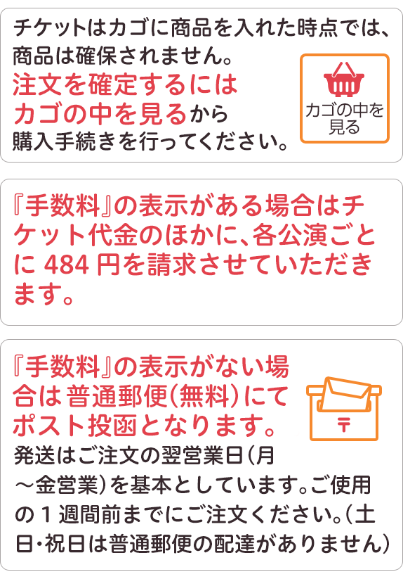 チケットはカゴに商品を入れた時点では、商品は確保されません。注文を確定するにはカゴの中を見るから購入手続きを行ってください。手数料の表示がある場合はチケット代金のほかに、各公演ごとに484円を請求させていただきます。手数料の表示がない場合は、ゆうメール、（無料）にてポスト投函となります。発送はご注文の翌営業日、（月曜から金曜営業）、を基本としています。ご使用の1週間前までにご注文ください。（祝日は普通郵便の配達がありません。）