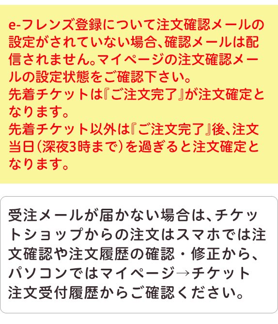 eフレンズ登録について注文確認メールの設定がされていない場合、確認メールは配信されません。マイページの注文確認メールの設定状態をご確認下さい。先着チケットはご注文完了が注文確定となります。先着チケット以外はご注文完了後、注文当日（深夜3時まで）を過ぎると注文確定となります。受注メールが届かない場合は、チケットショップからの注文はスマホでは注文確認、注文内容の確認、修正から、パソコンではマイページ、チケットの注文受付履歴からご確認ください。