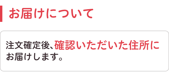 お届けについて。注文確定後、確認いただいた住所にお届けします。